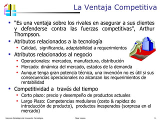 La Ventaja Competitiva “ Es una ventaja sobre los rivales en asegurar a sus clientes y defenderse contra las fuerzas competitivas”, Arthur Thompson. Atributos relacionados a la tecnología Calidad,  significancia, adaptabilidad a requerimientos Atributos relacionados al negocio Operacionales: mercadeo, manufactura, distribución Mercado: dinámica del mercado, estados de la demanda Aunque tenga gran potencia técnica, una invención no es útil si sus consecuencias operacionales no alcanzan los requerimientos de rentabilidad Competitividad a  través del tiempo Corto plazo: precio y desempeño de productos actuales Largo Plazo: Competencias medulares (costo & rapidez de introducción de producto),  productos inesperados (sorpresa en el mercado)  Gerencia Estratégica de Innovación Tecnológica  César Lozano   
