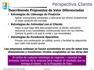 Perspectiva Cliente Describiendo Propuestas de Valor Diferenciadas Estrategias de  Liderazgo de Producto :  Aplicar innovaciones constantes y esforzarse por ofrecer simplemente el mejor producto del mercado Estrategias de  Intimidad con el Cliente : Hacer lo que haga falta para proporcionar al cliente, soluciones exclusivas a sus necesidades, construyendo lazos con sus clientes.  Conocer la gente a la cual le vende y sus necesidades Estrategias de  Excelencia Operativa : Proveer una combinación de calidad, precio y facilidad de adquisición que nadie más puede igualar Las empresas exitosas se hacen excelentes en una de estas tres dimensiones y mantienen niveles aceptables en las otras dos Gerencia Estratégica de Innovación Tecnológica  César Lozano   El centro de cualquier estrategia de negocios – conectar los procesos internos de la empresa para mejorar el resultado que se entrega al cliente – es la Propuesta de Valor  