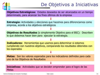 De Objetivos a Iniciativas Gerencia Estratégica de Innovación Tecnológica  César Lozano   Objetivos Estratégicos:   Estados deseados de ser alcanzados en un tiempo determinado, para alcanzar los fines últimos de la empresa  Estrategia:  Actividades y elecciones que hacemos para diferenciarnos como empresa, acorde a los objetivos estratégicos Objetivos de Resultados  (o simplemente Objetivo para el BSC):  Describen lo que debemos hacer bien para  ejecutar la estrategia.  Indicadores:   Herramientas que usamos para determinar si estamos cumpliendo con nuestros objetivos, comparando los resultados obtenidos con los esperados Metas:   Son los valores esperados para los indicadores definidos para cada uno de los Objetivos de Resultados Iniciativas:   Actividades que se deciden emprender para el logro de las Metas 