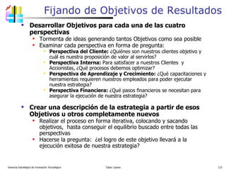 Fijando de Objetivos de Resultados Desarrollar Objetivos para cada una de las cuatro perspectivas Tormenta de ideas generando tantos Objetivos como sea posible Examinar cada perspectiva en forma de pregunta: Perspectiva del Cliente:  ¿Quiénes son nuestros clientes objetivo y cuál es nuestra proposición de valor al servirlos? Perspectiva Interna:  Para satisfacer a nuestros Clientes  y Accionistas, ¿Qué procesos debemos optimizar? Perspectiva de Aprendizaje y Crecimiento:  ¿Qué capacitaciones y herramientas requieren nuestros empleados para poder ejecutar nuestra estrategia? Perspectiva Financiera:  ¿Qué pasos financieros se necesitan para asegurar la ejecución de nuestra estrategia? Crear una descripción de la estrategia a partir de esos Objetivos u otros completamente nuevos Realizar el proceso en forma iterativa, colocando y sacando objetivos,  hasta conseguir el equilibrio buscado entre todas las perspectivas Hacerse la pregunta:  ¿el logro de este objetivo llevará a la ejecución exitosa de nuestra estrategia? Gerencia Estratégica de Innovación Tecnológica  César Lozano   