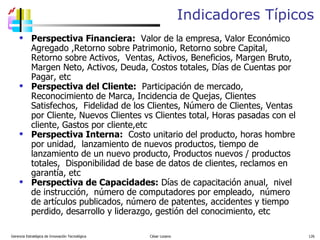 Indicadores Típicos Perspectiva Financiera:   Valor de la empresa, Valor Económico Agregado ,Retorno sobre Patrimonio, Retorno sobre Capital, Retorno sobre Activos,  Ventas, Activos, Beneficios, Margen Bruto, Margen Neto, Activos, Deuda, Costos totales, Días de Cuentas por Pagar, etc Perspectiva del Cliente:   Participación de mercado, Reconocimiento de Marca, Incidencia de Quejas, Clientes Satisfechos,  Fidelidad de los Clientes, Número de Clientes, Ventas por Cliente, Nuevos Clientes vs Clientes total, Horas pasadas con el cliente, Gastos por cliente,etc  Perspectiva Interna:   Costo unitario del producto, horas hombre por unidad,  lanzamiento de nuevos productos, tiempo de lanzamiento de un nuevo producto, Productos nuevos / productos totales,  Disponibilidad de base de datos de clientes, reclamos en garantía, etc Perspectiva de Capacidades:  Días de capacitación anual,  nivel de instrucción,  número de computadores por empleado,  número de artículos publicados, número de patentes, accidentes y tiempo perdido, desarrollo y liderazgo, gestión del conocimiento, etc  Gerencia Estratégica de Innovación Tecnológica  César Lozano   