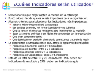 ¿Cuáles Indicadores serán utilizados? Seleccionar los que mejor capten la esencia de la estrategia Punto crítico: decidir que es lo más importante para la organización  Algunos criterios para seleccionar los Indicadores más importantes: Tener el mayor impacto sobre la estrategia Ser posibles de medir,  en forma cuantitativa y no subjetiva Que se tengan los recursos necesarios para implementar su medición Estar claramente definidos y ser fáciles de comprender por la organización Que  sean complementarios Que describan con precisión el resultado que estamos tratando de medir La experiencia acumulada con el BSC arroja la siguiente distribución: Perspectiva Financiera:  entre 3 y 4 indicadores Perspectiva del Cliente:  entre 5 y 8 indicadores Perspectiva Interna:  entre 5 y 10 indicadores Perspectiva de Capacidades:  entre 3 y 6 indicadores Esto da un total de entre 16 y 28 indicadores:  35% deben ser indicadores de resultado y 65%  deben ser indicadores guía Gerencia Estratégica de Innovación Tecnológica  César Lozano   
