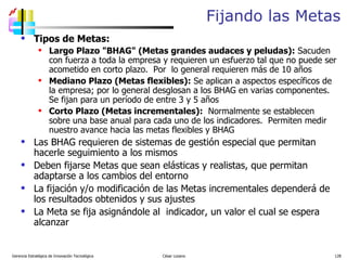 Fijando las Metas Tipos de Metas: Largo Plazo "BHAG" (Metas grandes audaces y peludas):  Sacuden con fuerza a toda la empresa y requieren un esfuerzo tal que no puede ser acometido en corto plazo.  Por  lo general requieren más de 10 años Mediano Plazo (Metas flexibles):  Se aplican a aspectos específicos de la empresa; por lo general desglosan a los BHAG en varias componentes. Se fijan para un período de entre 3 y 5 años Corto Plazo (Metas incrementales):   Normalmente se establecen sobre una base anual para cada uno de los indicadores.  Permiten medir nuestro avance hacia las metas flexibles y BHAG Las BHAG requieren de sistemas de gestión especial que permitan hacerle seguimiento a los mismos Deben fijarse Metas que sean elásticas y realistas, que permitan  adaptarse a los cambios del entorno La fijación y/o modificación de las Metas incrementales dependerá de los resultados obtenidos y sus ajustes La Meta se fija asignándole al  indicador, un valor el cual se espera alcanzar Gerencia Estratégica de Innovación Tecnológica  César Lozano   