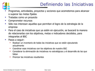 Definiendo las Iniciativas Programas, actividades, proyectos y acciones que acometemos para alcanzar o superar las metas fijadas Tratadas como un proyecto Comprometer recursos Sólo nos interesan aquellas que permitan el logro de la estrategia de la empresa Para el caso de iniciativas que ya estén en ejecución, se buscará la manera de relacionarlas con los objetivos, metas e indicadores decididos, para integrarlas al BSC Pasos a seguir: Realizar un inventario de todas las iniciativas que se están ejecutando actualmente Coordinar esas iniciativas con los objetivos de nuestro BSC Considerar la eliminación de iniciativas no estratégicas y el desarrollo de las que faltan Priorizar las iniciativas resultantes Gerencia Estratégica de Innovación Tecnológica  César Lozano   