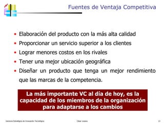 Gerencia Estratégica de Innovación Tecnológica  César Lozano   Elaboración del producto con la más alta calidad Proporcionar un servicio superior a los clientes Lograr menores costos en los rivales Tener una mejor ubicación geográfica Diseñar un producto que tenga un mejor rendimiento que las marcas de la competencia. Fuentes de  Ventaja Competitiva La más importante VC al día de hoy, es la capacidad de los miembros de la organización para adaptarse a los cambios 