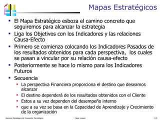 Mapas Estratégicos El Mapa Estratégico esboza el camino concreto que seguiremos para alcanzar la estrategia Liga los Objetivos con los Indicadores y las relaciones Causa-Efecto  Primero se comienza colocando los Indicadores Pasados de los resultados obtenidos para cada perspectiva,  los cuales se pasan a vincular por su relación causa-efecto Posteriormente se hace lo mismo para los Indicadores Futuros Secuencia La perspectiva Financiera proporciona el destino que deseamos alcanzar El destino dependerá de los resultados obtenidos con el Cliente Estos a su vez dependen del desempeño interno que a su vez se basa en la Capacidad de Aprendizaje y Crecimiento de la organización  Gerencia Estratégica de Innovación Tecnológica  César Lozano   