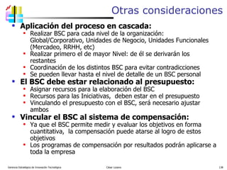 Otras consideraciones Aplicación del proceso en cascada: Realizar BSC para cada nivel de la organización: Global/Corporativo, Unidades de Negocio, Unidades Funcionales (Mercadeo, RRHH, etc) Realizar primero el de mayor Nivel: de él se derivarán los restantes Coordinación de los distintos BSC para evitar contradicciones Se pueden llevar hasta el nivel de detalle de un BSC personal El BSC debe estar relacionado al presupuesto: Asignar recursos para la elaboración del BSC Recursos para las Iniciativas,  deben estar en el presupuesto Vinculando el presupuesto con el BSC, será necesario ajustar ambos Vincular el BSC al sistema de compensación: Ya que el BSC permite medir y evaluar los objetivos en forma cuantitativa,  la compensación puede atarse al logro de estos objetivos Los programas de compensación por resultados podrán aplicarse a toda la empresa Gerencia Estratégica de Innovación Tecnológica  César Lozano   