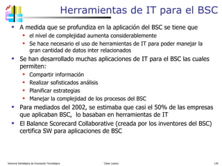 A medida que se profundiza en la aplicación del BSC se tiene que el nivel de complejidad aumenta considerablemente Se hace necesario el uso de herramientas de IT para poder manejar la gran cantidad de datos inter relacionados Se han desarrollado muchas aplicaciones de IT para el BSC las cuales permiten: Compartir información Realizar sofisticados análisis  Planificar estrategias Manejar la complejidad de los procesos del BSC Para mediados del 2002, se estimaba que casi el 50% de las empresas que aplicaban BSC,  lo basaban en herramientas de IT  El Balance Scorecard Collaborative (creada por los inventores del BSC) certifica SW para aplicaciones de BSC Herramientas de IT para el BSC Gerencia Estratégica de Innovación Tecnológica  César Lozano   