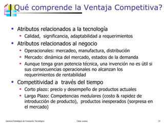 Qué comprende la Ventaja Competitiva? Atributos relacionados a la tecnología Calidad,  significancia, adaptabilidad a requerimientos Atributos relacionados al negocio Operacionales: mercadeo, manufactura, distribución Mercado: dinámica del mercado, estados de la demanda Aunque tenga gran potencia técnica, una invención no es útil si sus consecuencias operacionales no alcanzan los requerimientos de rentabilidad Competitividad a  través del tiempo Corto plazo: precio y desempeño de productos actuales Largo Plazo: Competencias medulares (costo & rapidez de introducción de producto),  productos inesperados (sorpresa en el mercado)  Gerencia Estratégica de Innovación Tecnológica  César Lozano   