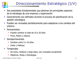 Direccionamiento Estratégico (I/V) Son postulados fundamentales que plasman los principales aspectos de la estrategia de una empresa u organización Generalmente son definidos durante el proceso de planificación de la gestión estratégica Pueden ser revisados periódicamente para adaptarse a los cambios del entorno Permanentes:  Pueden cambiar al cabo de 10 a 20 años Fines, Misión y Valores Semipermanentes Cambian entre 5 a 10 años Visión y Políticas Temporales De corto, mediano y largo plazo, son revisados anualmente Objetivos, Metas y Estrategias Gerencia Estratégica de Innovación Tecnológica  César Lozano   