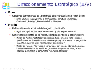 Direccionamiento Estratégico (II/V) Fines Objetivos permanentes de la empresa que representan su razón de ser Fines usuales: Supervivencia o permanencia, Beneficio económico, Crecimiento, Prestigio, Bienestar de los Miembros Misión Define el área de actividad del negocio o institución ¿Qué es lo que haces?, ¿Porqué lo haces? y ¿Para quién lo haces? Generalmente dentro de la Misión, se indica el Fin de la organización: Misión de PDVSA: “Satisfacer las necesidades de energía de la sociedad, apoyándonos en la excelencia de nuestra gente y tecnologías de vanguardia,  creando el máximo valor para la nación Venezolana” Misión de Mavesa: “Servimos al consumidor con marcas líderes de consumo masivo en el continente americano,  creando siempre más valor para la empresa y su gente, la comunidad y el medio ambiente” Gerencia Estratégica de Innovación Tecnológica  César Lozano   