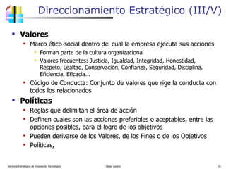 Direccionamiento Estratégico (III/V) Valores Marco ético-social dentro del cual la empresa ejecuta sus acciones Forman parte de la cultura organizacional Valores frecuentes: Justicia, Igualdad, Integridad, Honestidad, Respeto, Lealtad, Conservación, Confianza, Seguridad, Disciplina, Eficiencia, Eficacia... Código de Conducta: Conjunto de Valores que rige la conducta con todos los relacionados Políticas Reglas que delimitan el área de acción Definen cuales son las acciones preferibles o aceptables, entre las opciones posibles, para el logro de los objetivos Pueden derivarse de los Valores, de los Fines o de los Objetivos  Políticas,  Gerencia Estratégica de Innovación Tecnológica  César Lozano   