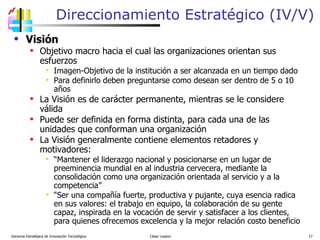 Visión Objetivo macro hacia el cual las organizaciones orientan sus esfuerzos Imagen-Objetivo de la institución a ser alcanzada en un tiempo dado Para definirlo deben preguntarse como desean ser dentro de 5 o 10 años La Visión es de carácter permanente, mientras se le considere válida Puede ser definida en forma distinta, para cada una de las unidades que conforman una organización La Visión generalmente contiene elementos retadores y motivadores: “ Mantener el liderazgo nacional y posicionarse en un lugar de preeminencia mundial en al industria cervecera, mediante la consolidación como una organización orientada al servicio y a la competencia” “ Ser una compañía fuerte, productiva y pujante, cuya esencia radica en sus valores: el trabajo en equipo, la colaboración de su gente capaz, inspirada en la vocación de servir y satisfacer a los clientes, para quienes ofrecemos excelencia y la mejor relación costo beneficio Direccionamiento Estratégico (IV/V) Gerencia Estratégica de Innovación Tecnológica  César Lozano   