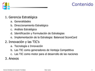 Contenido Gerencia Estratégica de Innovación Tecnológica  César Lozano   Gerencia Estratégica Generalidades Direccionamiento Estratégico Análisis Estratégico Identificación y Formulación de Estrategias Implementación de la Estrategia: B alanced  S coreCard Innovación y las TIC’s Tecnología e Innovación Las TIC como generadores de Ventaja Competitiva Las TIC como motor para el desarrollo  de las naciones  Anexos 