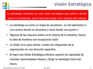 Visión Estratégica La estrategia es como un mapa de carreteras:  es útil solamente si uno conoce donde se encuentra y hacia donde uno quiere ir Algunos de los mayores éxitos en la historia de la industria, fueron la obra de hombres con excepcional visión La Visión sirve para alinear a todos los integrantes de la organización en una dirección específica El logro una Visión Estratégica efectiva requiere de capacidad de concebir oportunidades futuras y dirigir la estrategia hacia ese futuro Gerencia Estratégica de Innovación Tecnológica  César Lozano   La estrategia comienza con una visión estratégica que define a donde quiere ir la empresa, como hará para llegar allí y porqué será exitosa 