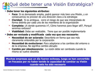 ¿Qué debe tener una Visión Estratégica? Debe tener los siguientes atributos: Foco : Si es demasiado amplia, podrá parecer más bien una Misión, y en consecuencia no proveer de una dirección clara a la estrategia Claridad:   Si es ambigua,  corre el riesgo de que sea interpretada de forma distinta por cada uno de los miembros de la organización Completa:  ¿A donde queremos ir?, Cómo haremos para llegar allí?, Porqué seremos exitosos?  Viabilidad:  Debe ser realizable.  Tiene que ser posible implementarla Debe ser revisada y modificada  cada vez que sea necesario: Necesidad de ser aclarada:  Describirla en forma que sea más claramente entendida por la corporación Necesidad de evolucionar:  Para adaptarse a los cambios del entorno o de la empresa. No significa cambio abrupto Cambio por obsolescencia:   La visión debe ser cambiada cuando la misma se vuelve obsoleta Gerencia Estratégica de Innovación Tecnológica  César Lozano   Muchas empresas que un día fueron exitosas, luego se han convertido en fracasos por no haber tenido la capacidad de cambiar su Visión cuando esto ha sido necesario 