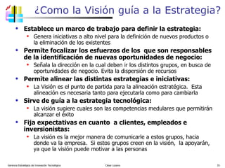 ¿Como la Visión guía a la Estrategia? Establece un marco de trabajo para definir la estrategia: Genera iniciativas a alto nivel para la definición de nuevos productos o la eliminación de los existentes  Permite focalizar los esfuerzos de los  que son responsables de la identificación de nuevas oportunidades de negocio: Señala la dirección en la cual deben ir los distintos grupos, en busca de oportunidades de negocio. Evita la dispersión de recursos  Permite alinear las distintas estrategias e iniciativas: La Visión es el punto de partida para la alineación estratégica.  Esta alineación es necesaria tanto para ejecutarla como para cambiarla Sirve de guía a la estrategia tecnológica: La visión sugiere cuales son las competencias medulares que permitirán alcanzar el éxito Fija expectativas en cuanto  a clientes, empleados e inversionistas: La visión es la mejor manera de comunicarle a estos grupos, hacia donde va la empresa.  Si estos grupos creen en la visión,  la apoyarán, ya que la visión puede motivar a las personas Gerencia Estratégica de Innovación Tecnológica  César Lozano   