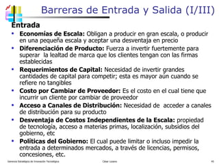 Barreras de Entrada y Salida (I/III) Entrada Economías de Escala:  Obligan a producir en gran escala, o producir en una pequeña escala y aceptar una desventaja en precio Diferenciación de Producto:  Fuerza a invertir fuertemente para superar  la lealtad de marca que los clientes tengan con las firmas establecidas Requerimientos de Capital:  Necesidad de invertir grandes cantidades de capital para competir; esta es mayor aún cuando se refiere no tangibles Costo por Cambiar de Proveedor:  Es el costo en el cual tiene que incurrir un cliente por cambiar de proveedor Acceso a Canales de Distribución:  Necesidad de  acceder a canales de distribución para su producto Desventaja de Costos Independientes de la Escala:  propiedad de tecnología, acceso a materias primas, localización, subsidios del gobierno, etc Políticas del Gobierno:  El cual puede limitar o incluso impedir la entrada a determinados mercados, a través de licencias, permisos, concesiones, etc. Gerencia Estratégica de Innovación Tecnológica  César Lozano   