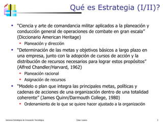 Qué es Estrategia (I/II)? “ Ciencia y arte de comandancia militar aplicados a la planeación y conducción general de operaciones de combate en gran escala” (Diccionario American Heritage) Planeación y dirección “ Determinación de las metas y objetivos básicos a largo plazo en una empresa, junto con la adopción de cursos de acción y la distribución de recursos necesarios para lograr estos propósitos” (Alfred Chandler/Harvard, 1962) Planeación racional Asignación de recursos “ Modelo o plan que integra las principales metas, políticas y cadenas de acciones de una organización dentro de una totalidad coherente” (James Quinn/Darmouth College, 1980) Ordenamiento de lo que se quiere hacer ajustado a la organización Gerencia Estratégica de Innovación Tecnológica  César Lozano   