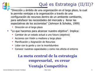 Qué es Estrategia (II/II)? “ Dirección y ámbito de una organización en el largo plazo, la cual le permite ventajas a la organización a través de una configuración de recursos dentro de un ambiente cambiante,  para satisfacer las necesidades del mercado y  llenar las expectativas de los accionistas" (Johnson & Scholes, 1999) Dirección en el largo plazo “ Lo que hacemos para alcanzar nuestro objetivo”. Implica: Cambiar de un estado actual a uno futuro (objetivo) Acciones con Visión a mediano y largo plazo Planificación y Asignación de Recursos  Lidiar con la gente y con la incertidumbre Conocer nuestras capacidades y como nos afecta el entorno La meta central de la estrategia empresarial,  es crear Ventaja Competitiva Gerencia Estratégica de Innovación Tecnológica  César Lozano   