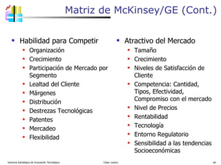 Habilidad para Competir Organización Crecimiento Participación de Mercado por Segmento Lealtad del Cliente Márgenes Distribución Destrezas Tecnológicas Patentes Mercadeo Flexibilidad  Atractivo del Mercado Tamaño Crecimiento Niveles de Satisfacción de Cliente Competencia: Cantidad, Tipos, Efectividad, Compromiso con el mercado Nivel de Precios Rentabilidad Tecnología Entorno Regulatorio Sensibilidad a las tendencias Socioeconómicas Matriz de McKinsey/GE (Cont.) Gerencia Estratégica de Innovación Tecnológica  César Lozano   