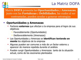 La Matriz DOFA Gerencia Estratégica de Innovación Tecnológica  César Lozano   Oportunidades y Amenazas Factores  externos  que afectan a la empresa para el logro de sus objetivos Favorablemente (Oportunidades) Desfavorablemente (Amenazas) Las Oportunidades y Amenzas se  identifican teniendo en mente  los objetivos de la empresa Algunas pueden ser comunes a más de un factor externo y aparecer de manera repetida durante el análisis Pueden surgir Oportunidades y Amenazas  tanto de la situación actual, como de los escenarios planteados Matriz  DOFA  presenta las  Oportunidades  y  Amenazas , junto con las  Fortalezas  y  Debilidades , las cuales al ser contrastadas, pueden ayudar a generar estrategias 
