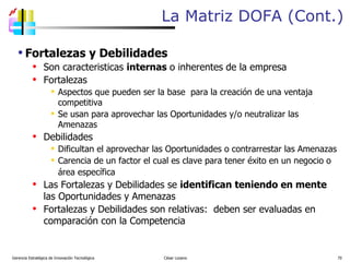 La Matriz DOFA (Cont.) Gerencia Estratégica de Innovación Tecnológica  César Lozano   Fortalezas y Debilidades Son caracteristicas  internas  o inherentes   de la empresa Fortalezas A spectos que pueden ser la base  para  la creación de  una ventaja competitiva Se usan para aprovechar las Oportunidades y/o neutralizar las Amenazas Debilidades Dificultan el aprovechar las Oportunidades o contrarrestar las Amenazas Carencia de un factor el cual es clave para tener éxito en  un negocio o área específica   Las Fortalezas y Debilidades se  identifican teniendo en mente  las Oportunidades y Amenazas Fortalezas y Debilidades son relativas:  deben ser evaluadas en comparación con la Competencia 