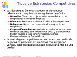 Tipos de Estrategias Competitivas Las Estrategias Genéricas pueden implementarse orientadas a cualquiera de los siguientes propósitos: Disuasión:  Tiene como objetivo evitar los conflictos con los competidores o atenuar su magnitud Ofensivas:  Destinadas a eliminar o debilitar los competidores Defensivas:  Nacen como respuesta a los ataques de los competidores Cooperación o Alianzas:  Mediante las cuales varias empresas combinan esfuerzos para competir más eficaz y eficientemente. Pueden llevarse a cabo con: Proveedores, Clientes, Complementadores y Competidores Las estrategias competitivas se centran en una unidad de negocios en particular. En empresas con integración vertical, estas estrategias pueden involucrar a más de una unidad Gerencia Estratégica de Innovación Tecnológica  César Lozano   