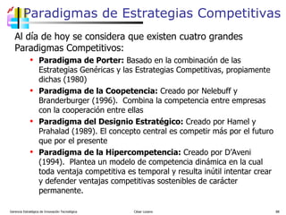 Paradigmas de Estrategias Competitivas Al día de hoy se considera que existen cuatro grandes Paradigmas Competitivos: Paradigma de Porter:  Basado en la combinación de las Estrategias Genéricas y las Estrategias Competitivas, propiamente dichas (1980) Paradigma de la Coopetencia:  Creado por Nelebuff y Branderburger (1996).  Combina la competencia entre empresas con la cooperación entre ellas Paradigma del Designio Estratégico:  Creado por Hamel y Prahalad (1989). El concepto central es competir más por el futuro que por el presente Paradigma de la Hipercompetencia:  Creado por D’Aveni (1994).  Plantea un modelo de competencia dinámica en la cual toda ventaja competitiva es temporal y resulta inútil intentar crear y defender ventajas competitivas sostenibles de carácter permanente.  Gerencia Estratégica de Innovación Tecnológica  César Lozano   