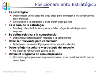 Posicionamiento Estratégico Es estratégico Debe reflejar un esfuerzo de largo plazo para aventajar a los competidores en el mercado Se relaciona a la estrategia y debe durar igual que ella Es la cara de la estrategia Esta bajo el control de la empresa y debe reflejar la estrategia de la empresa Se define relativa a la competencia Debe indicar diferenciación respecto a la competencia Debe ser relevante para el mercado Debe tener resonancia lógica/emocional entre los clientes Debe reflejar la cultura y estrategia del negocio No tratar de reflejar algo que no se es Define el programa de comunicaciones Uno de los principales mensajes a comunicar, es el posicionamiento que se desea tener Gerencia Estratégica de Innovación Tecnológica  César Lozano   
