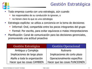 Gestión Estratégica Toda empresa cuenta con una estrategia, aún cuando los responsables de su conducción lo ignoran, o  no tienen claro lo que es una estrategia Estrategia explícita: se utiliza a conciencia en la toma de decisiones Informal: Oral, compartida entre los pocos integrantes del grupo Formal: Por escrito, para evitar equívocos o malas interpretaciones  Planificación: Canal de comunicación para las decisiones gerenciales,  promoviendo una actitud proactiva Gerencia Estratégica de Innovación Tecnológica  César Lozano   Gestión Estratégica Gestión Operacional Ambigua y Compleja Rutinario Implicaciones de largo plazo Implicaciones de corto plazo Atañe a toda la organización Hacer que las cosas CAMBIEN Operacionalmente específico Hacer que las cosas FUNCIONEN 
