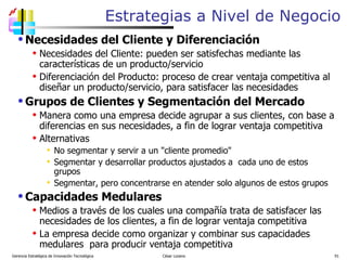 Necesidades del Cliente y Diferenciación Necesidades del Cliente: pueden ser satisfechas mediante las características de un producto/servicio Diferenciación del Producto: proceso de crear ventaja competitiva al diseñar un producto/servicio, para satisfacer las necesidades Grupos de Clientes y Segmentación del Mercado Manera como una empresa decide agrupar a sus clientes, con base a diferencias en sus necesidades, a fin de lograr ventaja competitiva Alternativas No segmentar y servir a un "cliente promedio" Segmentar y desarrollar productos ajustados a  cada uno de estos grupos Segmentar, pero concentrarse en atender solo algunos de estos grupos Capacidades Medulares Medios a través de los cuales una compañía trata de satisfacer las necesidades de los clientes, a fin de lograr ventaja competitiva La empresa decide como organizar y combinar sus capacidades medulares  para producir ventaja competitiva  Estrategias a Nivel de Negocio Gerencia Estratégica de Innovación Tecnológica  César Lozano   