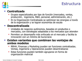 Estructura Centralizada Grupos especializados por tipo de función (mercadeo, ventas, producción,  ingeniería, R&D, personal, administración, etc.) En la Organización Centralizada se optimizan las sinergias a través de la organización y se logran economías de escala Descentralizada Unidades de negocios autónomos, basadas en productos o mercados, con estrategias adaptadas a los mercados que atienden Permiten un desempeño más enfocado en el mercado y facilita la innovación con un mínimo de burocracia Existen variantes que combinan las ventajas de ambos modelos RRHH, Finanzas y Marketing pueden ser funciones centralizadas.  Ventas, Ingeniería y Operaciones pueden desentralizarse Estas funciones pueden también agruparse en forma de organización matricial  Gerencia Estratégica de Innovación Tecnológica  César Lozano   