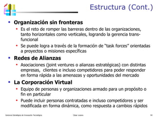 Estructura (Cont.) Organización sin fronteras Es el reto de romper las barreras dentro de las organizaciones, tanto horizontales como verticales, logrando la gerencia trans-funcional Se puede logra a través de la formación de “task forces” orientadas a proyectos o misiones específicas Redes de Alianzas Asociaciones (joint ventures o alianzas estratégicas) con distintas empresas,  clientes e incluso competidores para poder responder en forma rápida a las amenazas y oportunidades del mercado La Corporación Virtual Equipo de personas y organizaciones armado para un propósito o fin en particular Puede incluir personas contratadas e incluso competidores y ser modificada en forma dinámica, como respuesta a cambios rápidos Gerencia Estratégica de Innovación Tecnológica  César Lozano   
