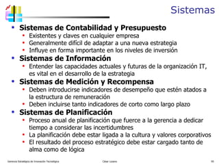 Sistemas Sistemas de Contabilidad y Presupuesto Existentes y claves en cualquier empresa Generalmente difícil de adaptar a una nueva estrategia Influye en forma importante en los niveles de inversión Sistemas de Información Entender las capacidades actuales y futuras de la organización IT, es vital en el desarrollo de la estrategia Sistemas de Medición y Recompensa Deben introducirse indicadores de desempeño que estén atados a la estructura de remuneración Deben incluirse tanto indicadores de corto como largo plazo Sistemas de Planificación Proceso anual de planificación que fuerce a la gerencia a dedicar tiempo a considerar las incertidumbres La planificación debe estar ligada a la cultura y valores corporativos El resultado del proceso estratégico debe estar cargado tanto de alma como de lógica Gerencia Estratégica de Innovación Tecnológica  César Lozano   