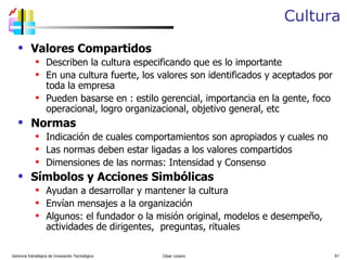 Cultura Valores Compartidos Describen la cultura especificando que es lo importante En una cultura fuerte, los valores son identificados y aceptados por toda la empresa Pueden basarse en : estilo gerencial, importancia en la gente, foco operacional, logro organizacional, objetivo general, etc Normas Indicación de cuales comportamientos son apropiados y cuales no Las normas deben estar ligadas a los valores compartidos Dimensiones de las normas: Intensidad y Consenso Símbolos y Acciones Simbólicas Ayudan a desarrollar y mantener la cultura Envían mensajes a la organización Algunos: el fundador o la misión original, modelos e desempeño, actividades de dirigentes,  preguntas, rituales  Gerencia Estratégica de Innovación Tecnológica  César Lozano   
