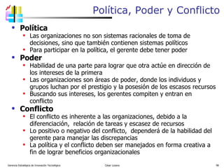 Política, Poder y Conflicto Política Las organizaciones no son sistemas racionales de toma de decisiones, sino que también contienen sistemas políticos Para participar en la política, el gerente debe tener poder Poder Habilidad de una parte para lograr que otra actúe en dirección de los intereses de la primera Las organizaciones son áreas de poder, donde los individuos y grupos luchan por el prestigio y la posesión de los escasos recursos Buscando sus intereses, los gerentes compiten y entran en conflicto  Conflicto El conflicto es inherente a las organizaciones, debido a la diferenciación,  relación de tareas y escasez de recursos Lo positivo o negativo del conflicto,  dependerá de la habilidad del gerente para manejar las discrepancias La política y el conflicto deben ser manejados en forma creativa a fin de lograr beneficios organizacionales Gerencia Estratégica de Innovación Tecnológica  César Lozano   