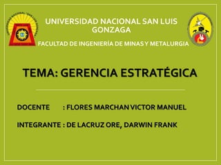 UNIVERSIDAD NACIONAL SAN LUIS
GONZAGA
FACULTAD DE INGENIERÍA DE MINASY METALURGIA
TEMA: GERENCIA ESTRATÉGICA
DOCENTE : FLORES MARCHANVICTOR MANUEL
INTEGRANTE : DE LACRUZ ORE, DARWIN FRANK
 