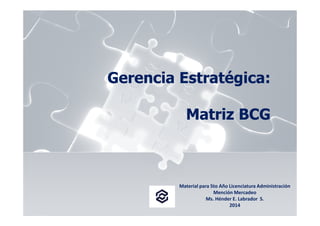 Gerencia Estratégica: 
Matriz BCG 
MMMaaatttrrriiizzz BBBCCCGGG 
Material para 5to Año Licenciatura Administración 
Mención Mercadeo 
Ms. Hénder E. Labrador S. 
2014 
 