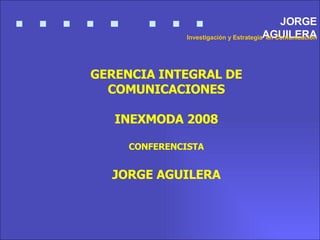 GERENCIA INTEGRAL DE COMUNICACIONES INEXMODA 2008 CONFERENCISTA JORGE AGUILERA JORGE AGUILERA Investigación y Estrategia  en Comunicación 