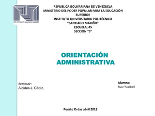 REPUBLICA BOLIVARIANA DE VENEZUELA
MINISTERIO DEL PODER POPULAR PARA LA EDUCACIÓN
SUPERIOR
INSTITUTO UNIVERSITARIO POLITÉCNICO
“SANTIAGO MARIÑO”
ESCUELA; 45
SECCION “S”
Alumna:
Ruiz Yusibell
Puerto Ordaz abril 2013
Profesor:
Alcides J. Cádiz.
ORIENTACIÓN
ADMINISTRATIVA
 