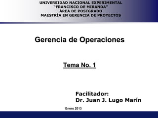Facilitador:
Dr. Juan J. Lugo Marín
Gerencia de Operaciones
Tema No. 1
UNIVERSIDAD NACIONAL EXPERIMENTAL
“FRANCISCO DE MIRANDA”
ÁREA DE POSTGRADO
MAESTRÍA EN GERENCIA DE PROYECTOS
Enero 2013
 