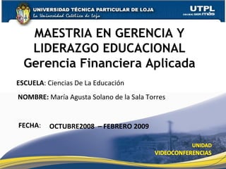 FECHA : OCTUBRE2008  – FEBRERO 2009 MAESTRIA EN GERENCIA Y LIDERAZGO EDUCACIONAL ESCUELA : Ciencias De La Educación NOMBRE:  María Agusta Solano de la Sala Torres Gerencia Financiera Aplicada 