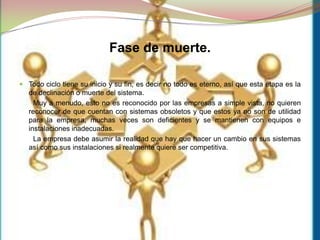 Fase de muerte.Todociclo tiene su inicio y su fin, es decir no todo es eterno, así que esta etapa es la de declinación o muerte del sistema.       Muy a menudo, esto no es reconocido por las empresas a simple vista, no quieren reconocer de que cuentan con sistemas obsoletos y que estos ya no son de utilidad para la empresa, muchas veces son deficientes y se mantienen con equipos e instalaciones inadecuadas.       La empresa debe asumir la realidad que hay que hacer un cambio en sus sistemas así como sus instalaciones si realmente quiere ser competitiva.