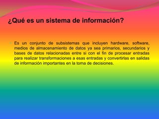 ¿Qué es un sistema de información? Es un conjunto de subsistemas que incluyen hardware, software, medios de almacenamiento de datos ya sea primarios, secundarios y bases de datos relacionadas entre si con el fin de procesar entradas para realizar transformaciones a esas entradas y convertirlas en salidas de información importantes en la toma de decisiones.