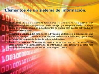  Elementos de un sistema de información. Información. Este es el elemento fundamental de todo sistema y su razón de ser. Este debe adaptarse a las personas que la manejan y al equipo disponible con el que cuenta la empresa, según los procedimientos de trabajo para que las actividades se realicen de forma eficaz. Personas o usuarios. Se trata de los individuos o unidades de la organización que introducen manejan o usan la información para realizar sus actividades y operaciones en función de los procedimientos de trabajo establecidos. Equipo de soporte. El equipo de soporte se ocupa para la comunicación, el procesamiento y el almacenamiento de información, este constituye la parte más visible del sistema de información, su parte tangible o física. 