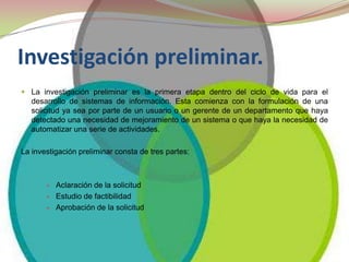 Investigación preliminar. La investigación preliminar es la primera etapa dentro del ciclo de vida para el desarrollo de sistemas de información. Esta comienza con la formulación de una solicitud ya sea por parte de un usuario o un gerente de un departamento que haya detectado una necesidad de mejoramiento de un sistema o que haya la necesidad de automatizar una serie de actividades.La investigación preliminar consta de tres partes:Aclaración de la solicitud Estudio de factibilidad Aprobación de la solicitud 