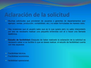 Aclaración de la solicitudMuchas solicitudes que provienen de usuarios o gerentes de departamentos (por ejemplo: ventas, producción, contabilidad, etc.) no están formuladas de manera clara.Hay ocasiones que el usuario sabe que es lo que quiere pero no sabe interpretarlo por eso es necesario realizar una pequeña entrevista con el o hacer una llamada telefónica.Estudio de factibilidad.-Después de haber realizado la aclaración de la solicitud es necesario saber si es factible lo que se desea realizar, el estudio de factibilidad cuenta con tres aspectos:Factibilidad técnica. Factibilidad económica. factibilidad operacional.