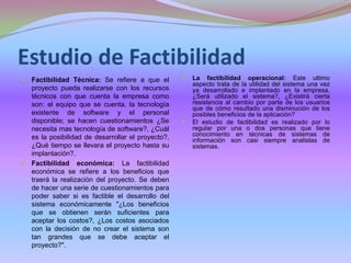 Estudio de Factibilidad Factibilidad Técnica: Se refiere a que el proyecto pueda realizarsecon los recursos técnicos con que cuenta la empresa como son: el equipo que se cuenta, la tecnología existente de software y el personal disponible; se hacen cuestionamientos ¿Se necesita mas tecnología de software?, ¿Cuál es la posibilidad de desarrollar el proyecto?, ¿Qué tiempo se llevara el proyecto hasta su implantación?. Factibilidad económica: La factibilidad económica se refiere a los beneficios que traerá la realización del proyecto. Se deben de hacer una serie de cuestionamientos para poder saber si es factible el desarrollo del sistema económicamente "¿Los beneficios que se obtienen serán suficientes para aceptar los costos?, ¿Los costos asociados con la decisión de no crear el sistema son tan grandes que se debe aceptar el proyecto?". La factibilidad operacional: Este ultimo aspecto trata de la utilidad del sistema una vez ya desarrollado e implantado en la empresa, ¿Será utilizado el sistema?, ¿Existirá cierta resistencia al cambio por parte de los usuarios que de cómo resultado una disminución de los posibles beneficios de la aplicación?El estudio de factibilidad es realizado por lo regular por una o dos personas que tiene conocimiento en técnicas de sistemas de información son casi siempre analistas de sistemas.