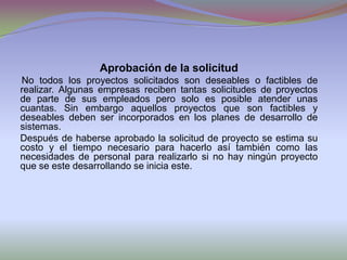 Aprobación de la solicitudNo todos los proyectos solicitados son deseables o factibles de realizar. Algunas empresas reciben tantas solicitudes de proyectos de parte de sus empleados pero solo es posible atender unas cuantas. Sin embargo aquellos proyectos que son factibles y deseables deben ser incorporados en los planes de desarrollo de sistemas. Después de haberse aprobado la solicitud de proyecto se estima su costo y el tiempo necesario para hacerlo así también como las necesidades de personal para realizarlo si no hay ningún proyecto que se este desarrollando se inicia este.